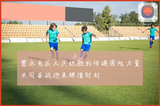 曹永竞发文庆祝胜利传递团结力量共同奋战迎来辉煌时刻
