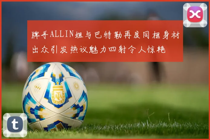 牌手ALLIN姐与巴特勒再度同框身材出众引发热议魅力四射令人惊艳