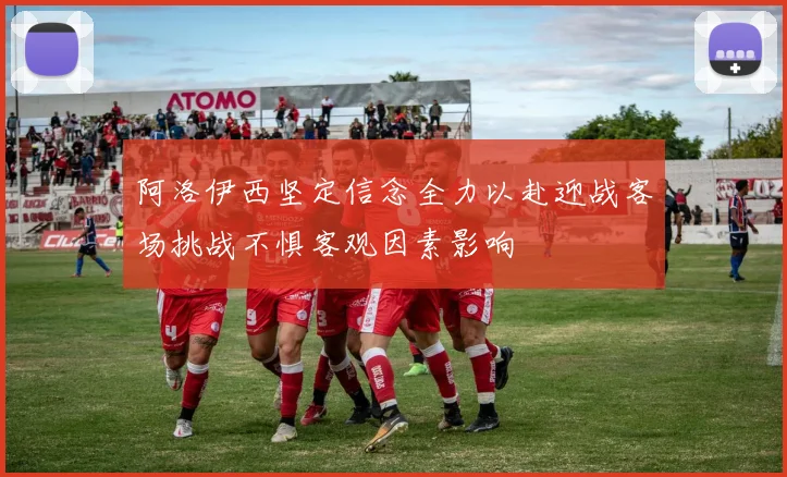 阿洛伊西坚定信念全力以赴迎战客场挑战不惧客观因素影响