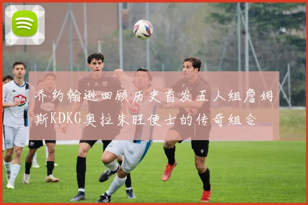 乔约翰逊回顾历史首发五人组詹姆斯KDKG奥拉朱旺便士的传奇组合