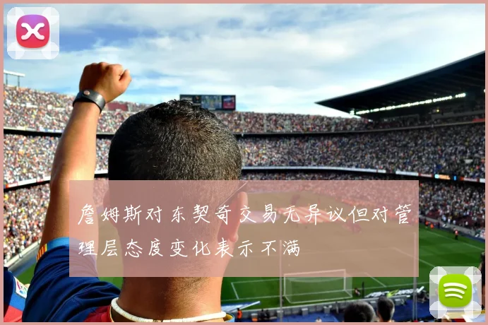 詹姆斯对东契奇交易无异议但对管理层态度变化表示不满