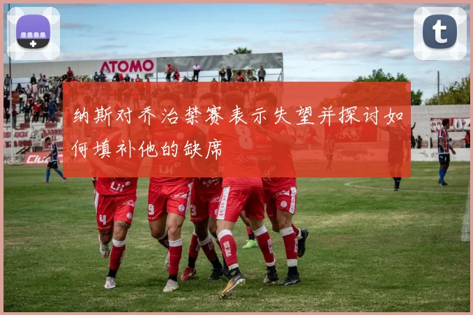 纳斯对乔治禁赛表示失望并探讨如何填补他的缺席