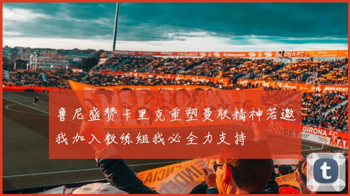 鲁尼盛赞卡里克重塑曼联精神若邀我加入教练组我必全力支持