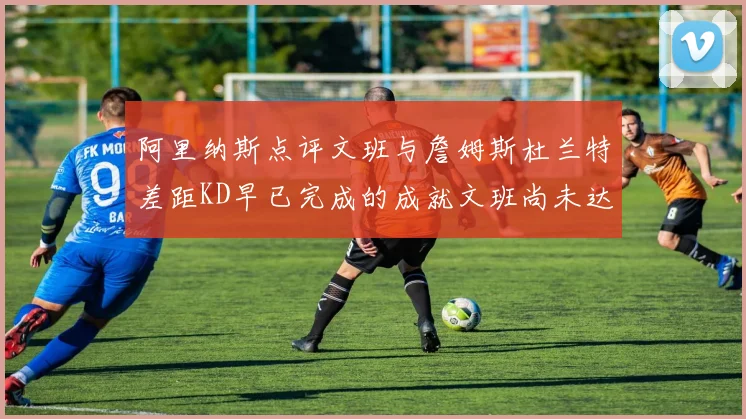 阿里纳斯点评文班与詹姆斯杜兰特差距KD早已完成的成就文班尚未达到