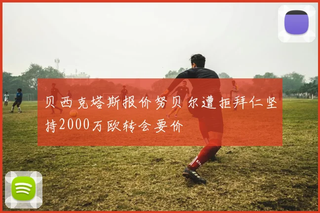 贝西克塔斯报价努贝尔遭拒拜仁坚持2000万欧转会要价