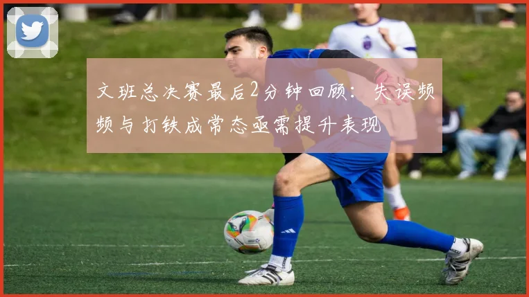 文班总决赛最后2分钟回顾：失误频频与打铁成常态亟需提升表现