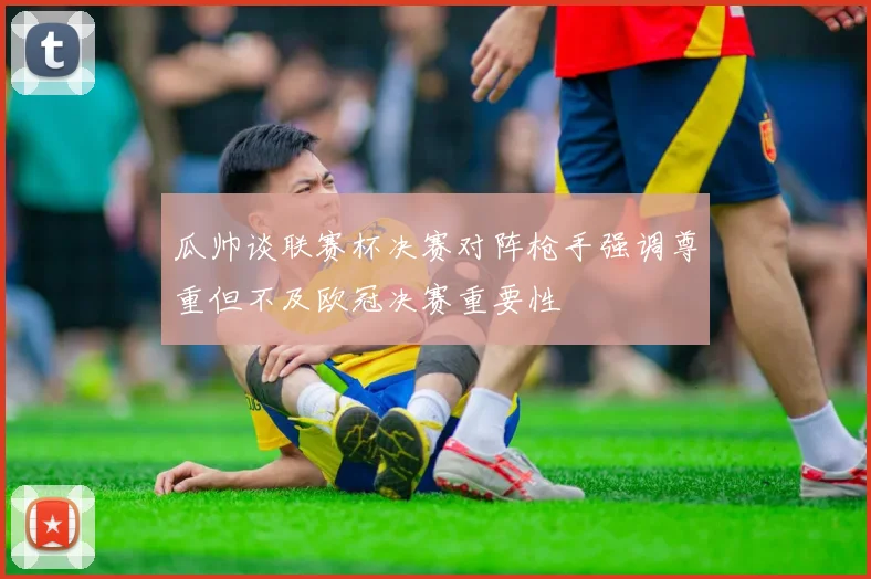 瓜帅谈联赛杯决赛对阵枪手强调尊重但不及欧冠决赛重要性