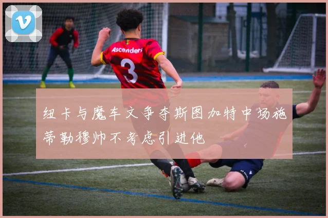 纽卡与魔车文争夺斯图加特中场施蒂勒穆帅不考虑引进他