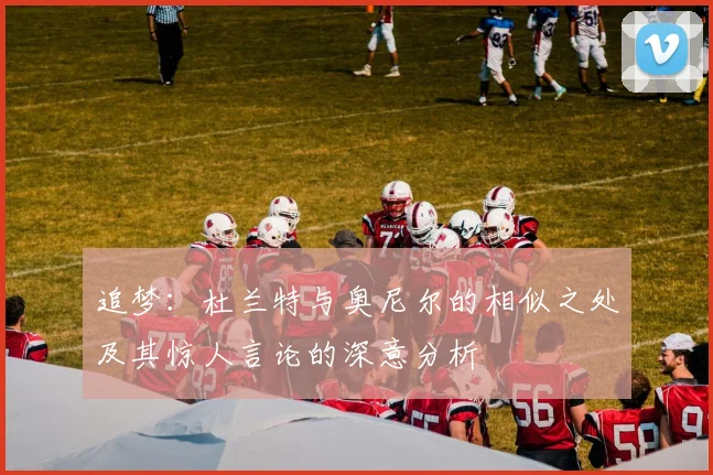 追梦：杜兰特与奥尼尔的相似之处及其惊人言论的深意分析
