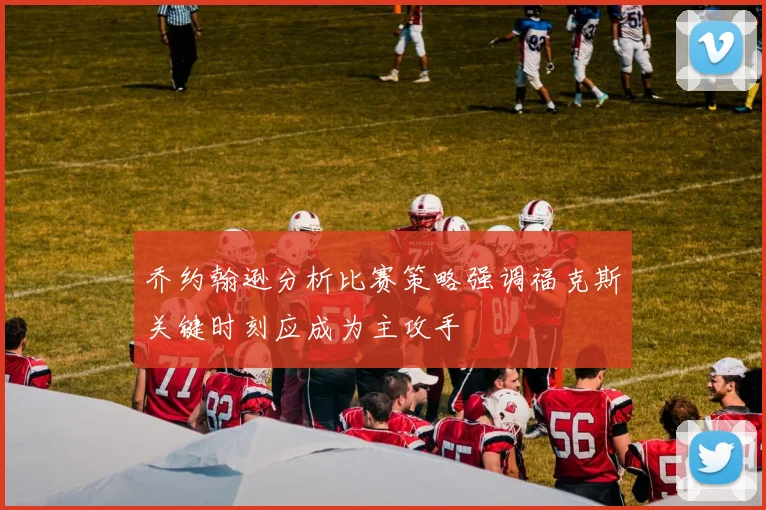 乔约翰逊分析比赛策略强调福克斯关键时刻应成为主攻手
