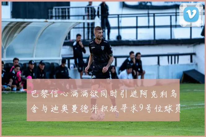 巴黎信心满满欲同时引进阿克利乌舍与迪奥曼德并积极寻求9号位球员