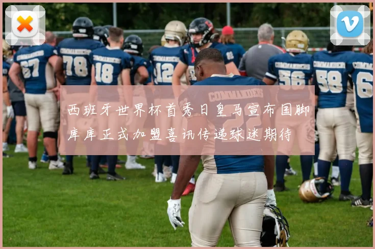 西班牙世界杯首秀日皇马宣布国脚库库正式加盟喜讯传递球迷期待