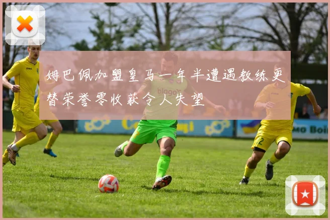 姆巴佩加盟皇马一年半遭遇教练更替荣誉零收获令人失望