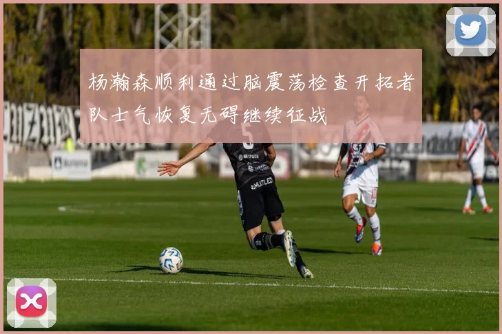 杨瀚森顺利通过脑震荡检查开拓者队士气恢复无碍继续征战