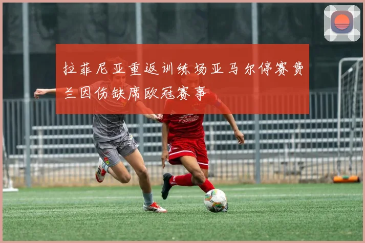 拉菲尼亚重返训练场亚马尔停赛费兰因伤缺席欧冠赛事