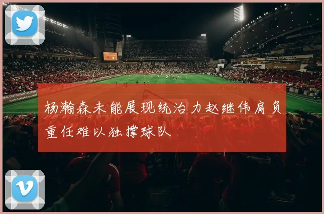 杨瀚森未能展现统治力赵继伟肩负重任难以独撑球队