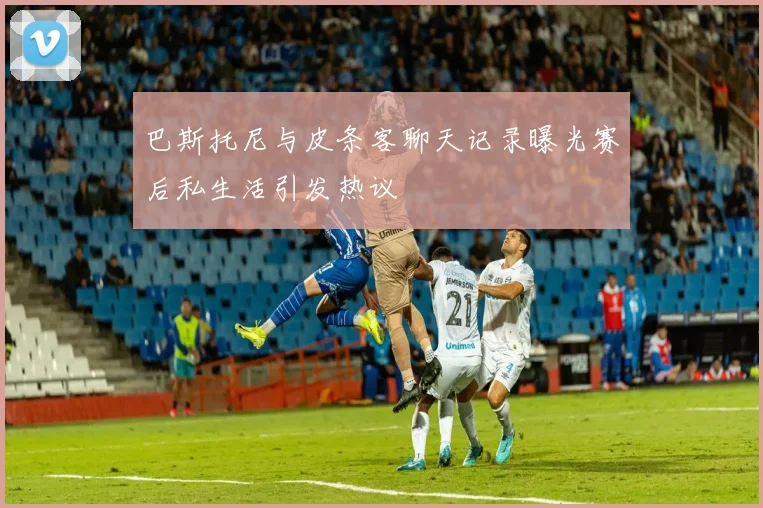 巴斯托尼与皮条客聊天记录曝光赛后私生活引发热议